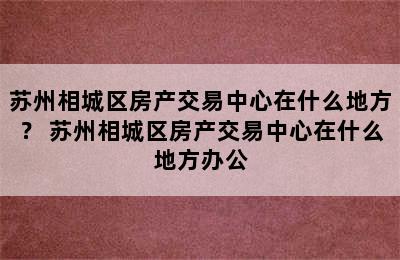 苏州相城区房产交易中心在什么地方？ 苏州相城区房产交易中心在什么地方办公